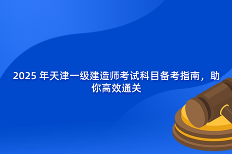 2025 年天津一级建造师考试科目备考指南，助你高效通关