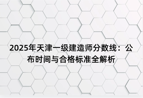 2025年天津一级建造师分数线：公布时间与合格标准全解析