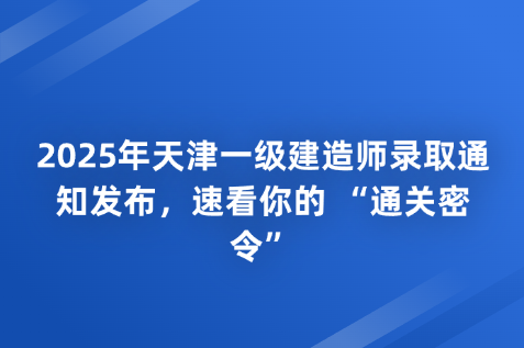 2025年天津一级建造师录取通知发布，速看你的 “通关密令”