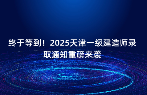 终于等到！2025天津一级建造师录取通知重磅来袭