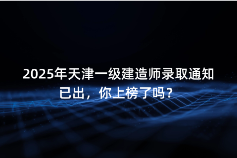 2025年天津一级建造师录取通知已出，你上榜了吗？