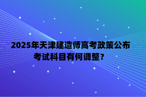 2025年天津建造师高考政策公布，考试科目有何调整？
