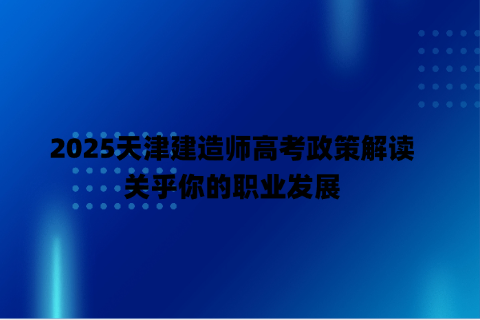 2025天津建造师高考政策解读，关乎你的职业发展