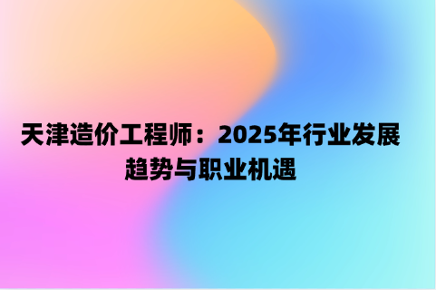 天津造价工程师：2025年行业发展趋势与职业机遇