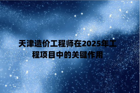 天津造价工程师在2025年工程项目中的关键作用