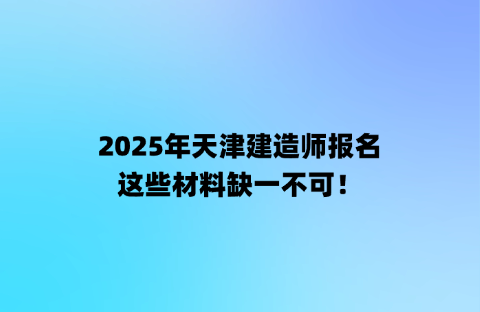 2025年天津建造师报名，这些材料缺一不可！