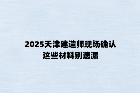 2025天津建造师现场确认，这些材料别遗漏