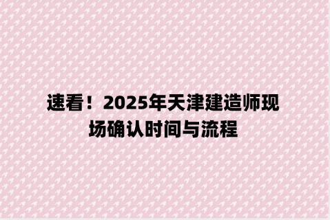 速看！2025年天津建造师现场确认时间与流程