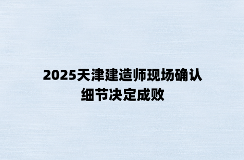 2025天津建造师现场确认，细节决定成败