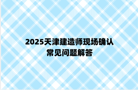 2025天津建造师现场确认，常见问题解答
