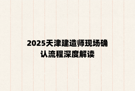 2025天津建造师现场确认流程深度解读