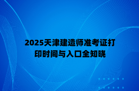 2025天津建造师准考证打印时间与入口全知晓