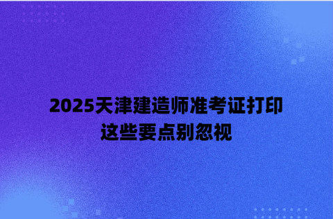 2025天津建造师准考证打印，这些要点别忽视