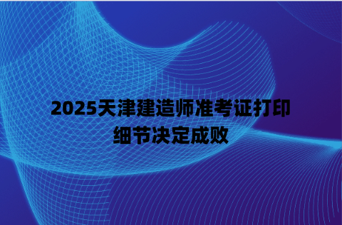 2025天津建造师准考证打印，细节决定成败