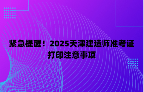 紧急提醒！2025天津建造师准考证打印注意事项