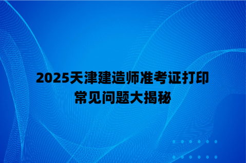 2025天津建造师准考证打印常见问题大揭秘