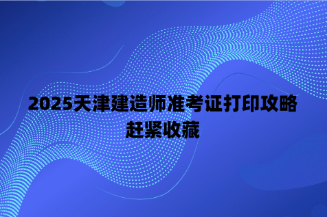 2025天津建造师准考证打印攻略，赶紧收藏