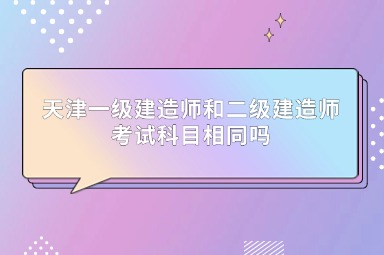 天津一级建造师和二级建造师考试科目相同吗