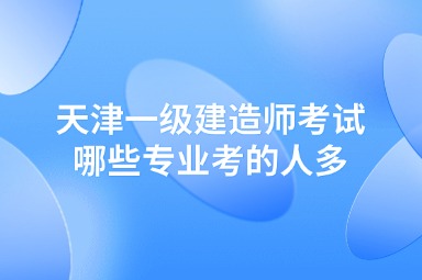 天津一级建造师考试哪些专业考的人多