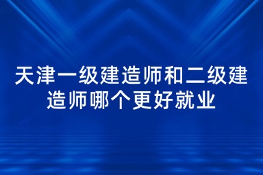 天津一级建造师和二级建造师哪个更好就业