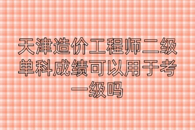 天津造价工程师二级单科成绩可以用于考一级吗