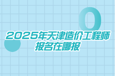 2025年天津造价工程师报名在哪报