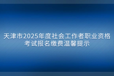 天津市2025年度社会工作者职业资格考试报名缴费温馨提示